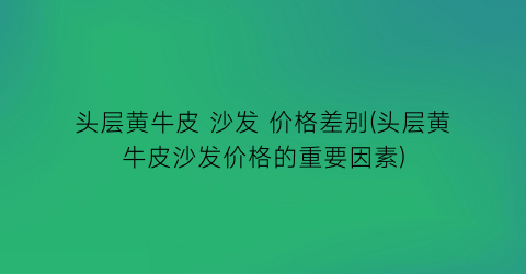 “头层黄牛皮 沙发 价格差别(头层黄牛皮沙发价格的重要因素)